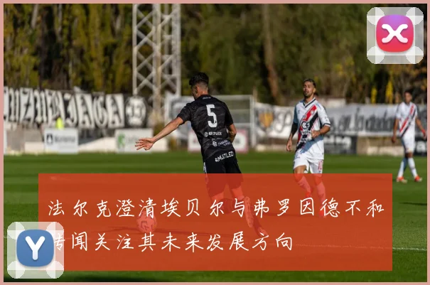 法尔克澄清埃贝尔与弗罗因德不和传闻关注其未来发展方向