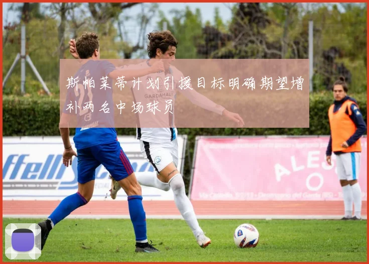 斯帕莱蒂计划引援目标明确期望增补两名中场球员
