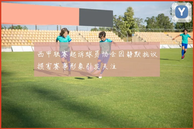 西甲联赛起诉球员协会因静默抗议损害赛事形象引发关注