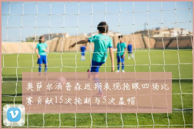 奥萨尔汤普森近期表现抢眼四场比赛贡献15次抢断与5次盖帽