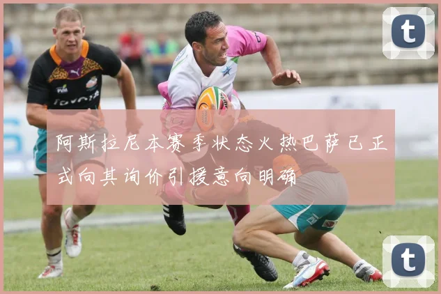 阿斯拉尼本赛季状态火热巴萨已正式向其询价引援意向明确