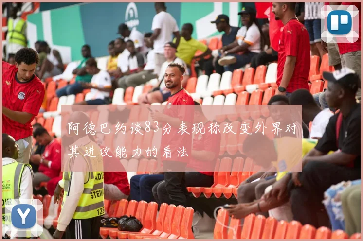 阿德巴约谈83分表现称改变外界对其进攻能力的看法