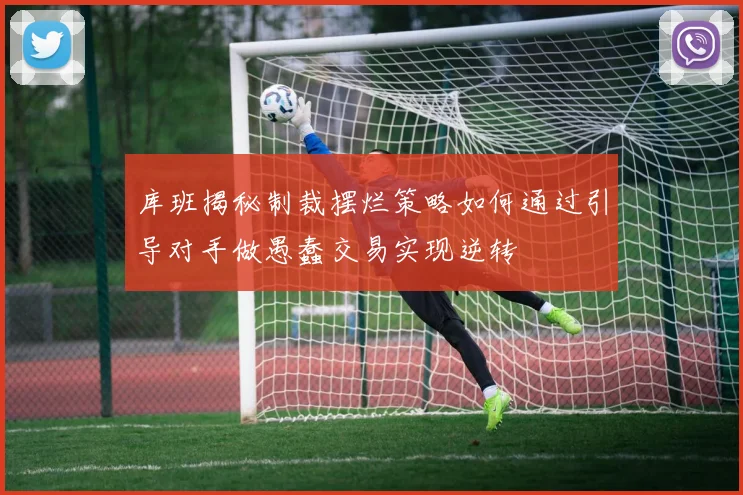 库班揭秘制裁摆烂策略如何通过引导对手做愚蠢交易实现逆转