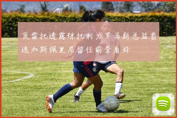 莫雷托透露琼托利为罗马新总监首选加斯佩里尼留任前景看好