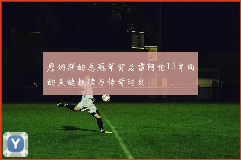 詹姆斯的总冠军背后雷阿伦13年间的关键救赎与传奇时刻