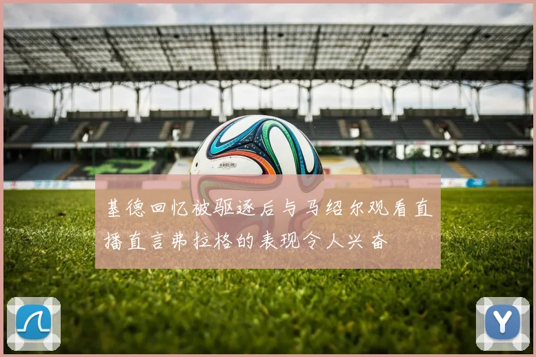 基德回忆被驱逐后与马绍尔观看直播直言弗拉格的表现令人兴奋