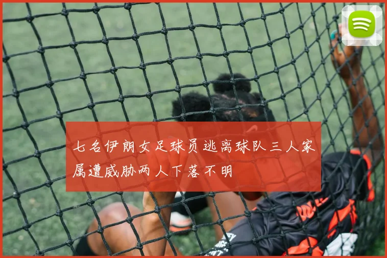 七名伊朗女足球员逃离球队三人家属遭威胁两人下落不明