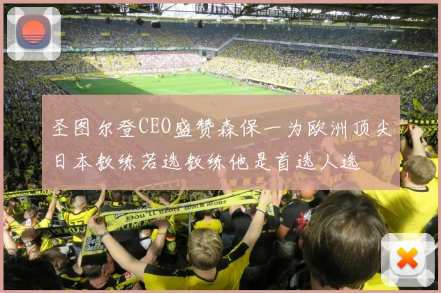 圣图尔登CEO盛赞森保一为欧洲顶尖日本教练若选教练他是首选人选