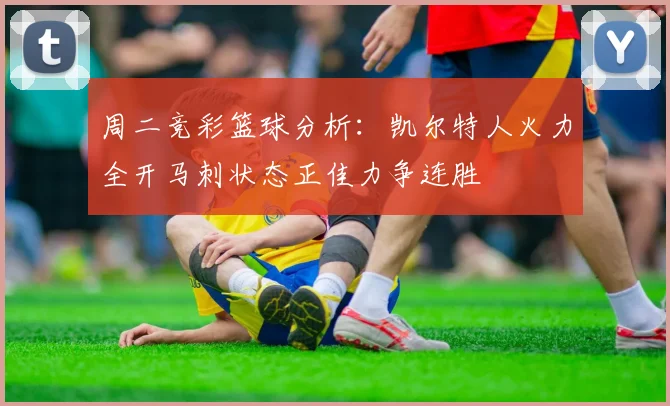 周二竞彩篮球分析：凯尔特人火力全开马刺状态正佳力争连胜