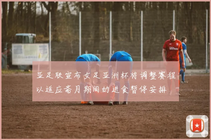 亚足联宣布女足亚洲杯将调整赛程以适应斋月期间的进食暂停安排